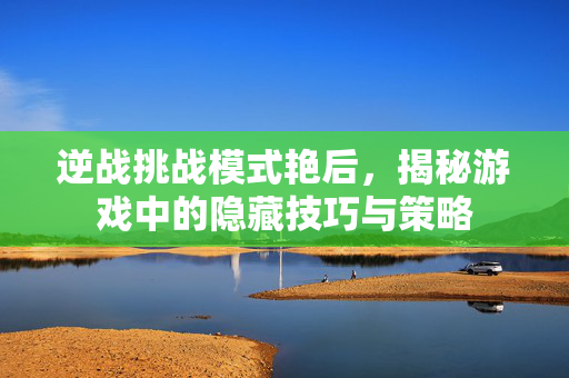 逆战挑战模式艳后，揭秘游戏中的隐藏技巧与策略
