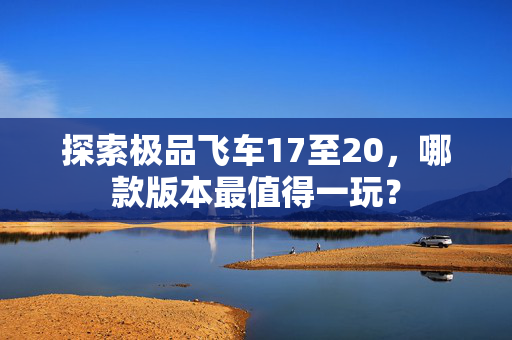 探索极品飞车17至20，哪款版本最值得一玩？