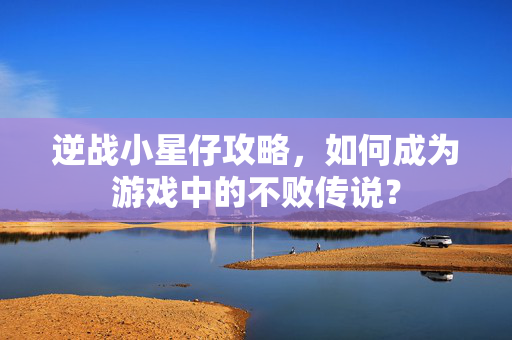逆战小星仔攻略，如何成为游戏中的不败传说？