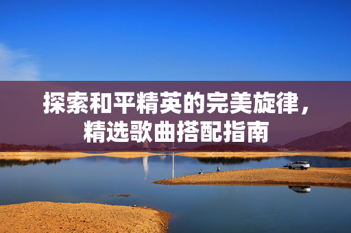 探索和平精英的完美旋律，精选歌曲搭配指南