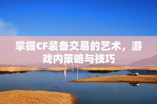 掌握CF装备交易的艺术，游戏内策略与技巧