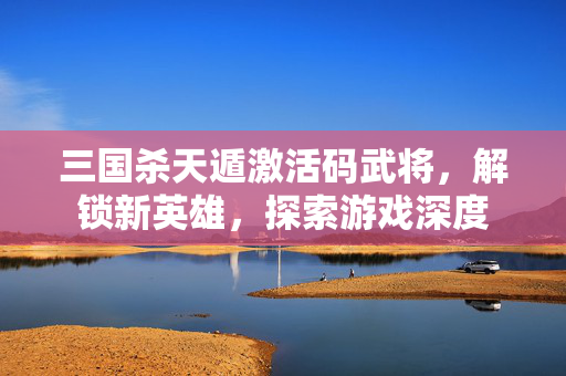 三国杀天遁激活码武将，解锁新英雄，探索游戏深度