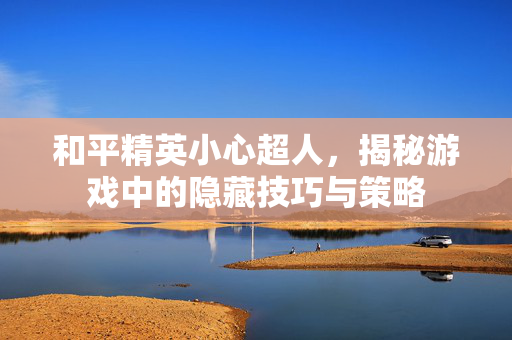 和平精英小心超人，揭秘游戏中的隐藏技巧与策略