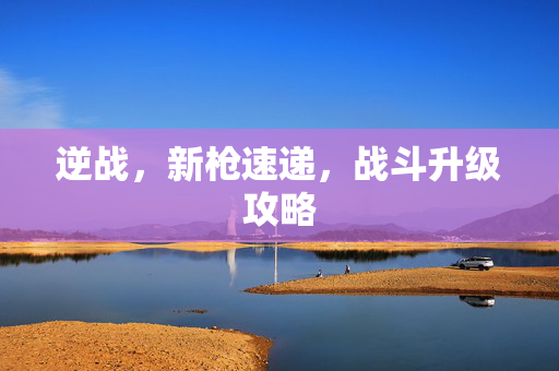 逆战，新枪速递，战斗升级攻略