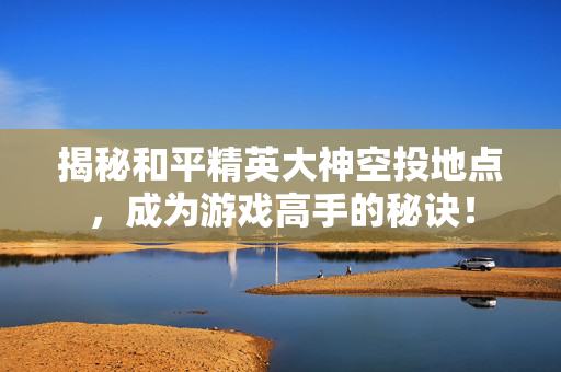 揭秘和平精英大神空投地点，成为游戏高手的秘诀！