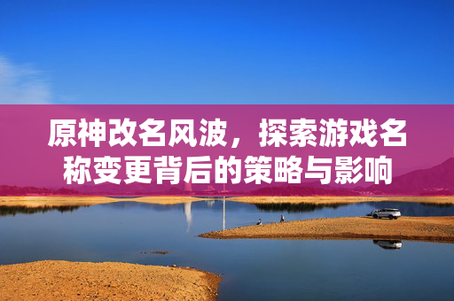 原神改名风波，探索游戏名称变更背后的策略与影响