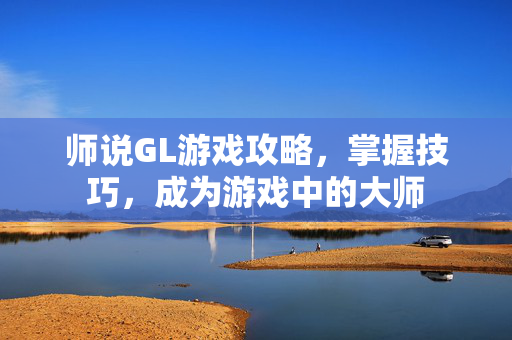 师说GL游戏攻略，掌握技巧，成为游戏中的大师