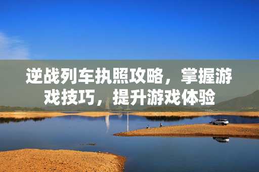 逆战列车执照攻略，掌握游戏技巧，提升游戏体验