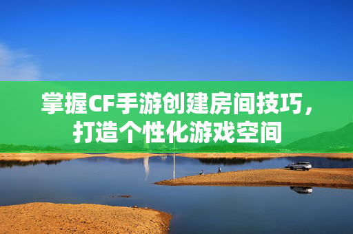 掌握CF手游创建房间技巧，打造个性化游戏空间