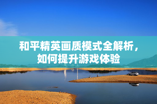 和平精英画质模式全解析，如何提升游戏体验