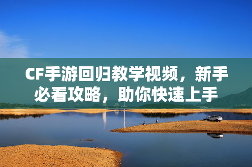 CF手游回归教学视频，新手必看攻略，助你快速上手
