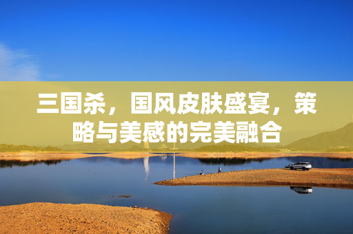 三国杀，国风皮肤盛宴，策略与美感的完美融合