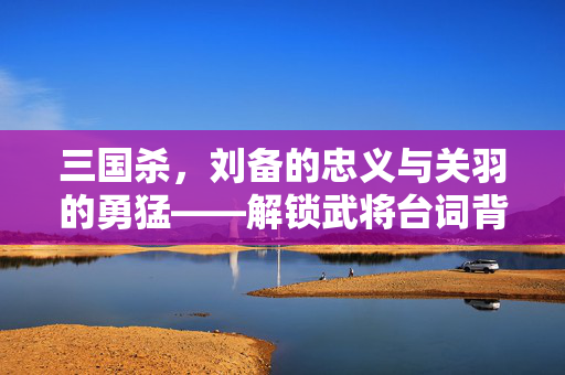 三国杀，刘备的忠义与关羽的勇猛——解锁武将台词背后的策略