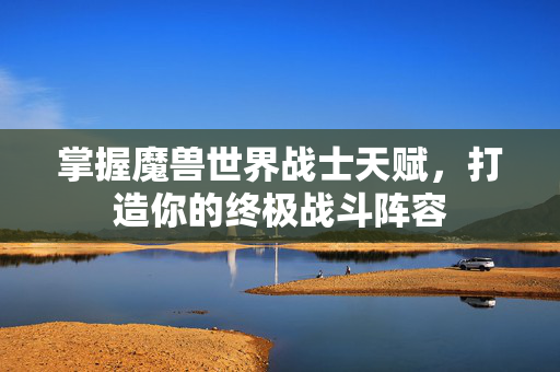 掌握魔兽世界战士天赋，打造你的终极战斗阵容