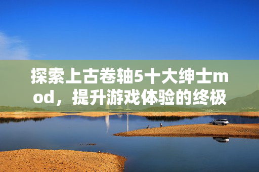 探索上古卷轴5十大绅士mod，提升游戏体验的终极指南