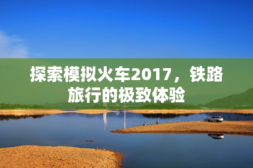 探索模拟火车2017，铁路旅行的极致体验