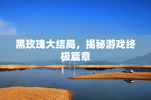 黑玫瑰大结局，揭秘游戏终极篇章