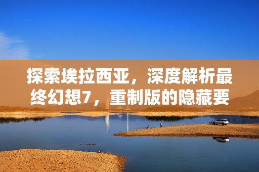 探索埃拉西亚，深度解析最终幻想7，重制版的隐藏要素与攻略