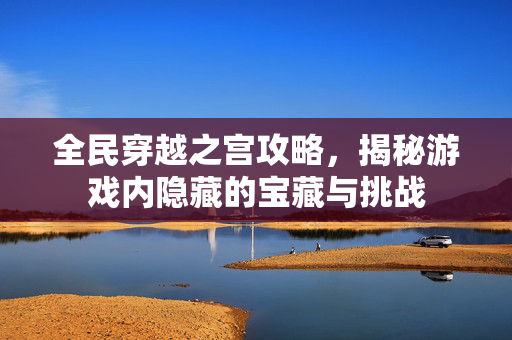 全民穿越之宫攻略，揭秘游戏内隐藏的宝藏与挑战