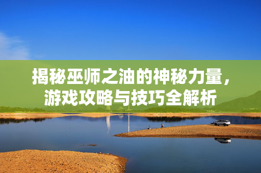 揭秘巫师之油的神秘力量，游戏攻略与技巧全解析