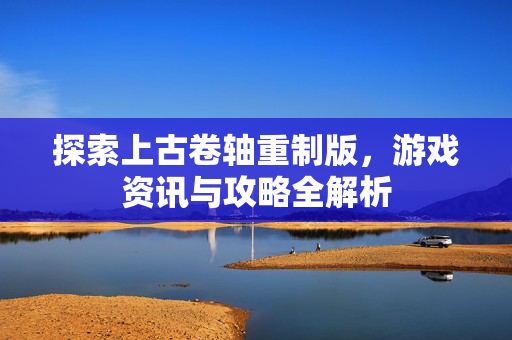 探索上古卷轴重制版，游戏资讯与攻略全解析