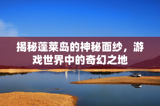揭秘蓬莱岛的神秘面纱，游戏世界中的奇幻之地