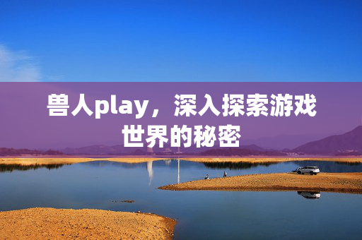 兽人play，深入探索游戏世界的秘密