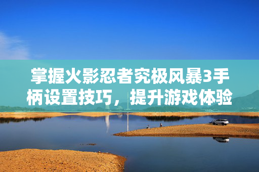 掌握火影忍者究极风暴3手柄设置技巧，提升游戏体验