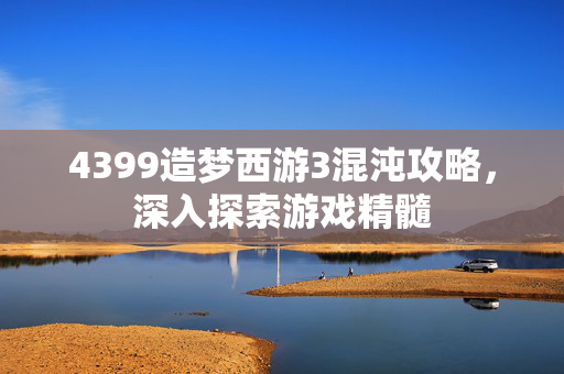 4399造梦西游3混沌攻略，深入探索游戏精髓