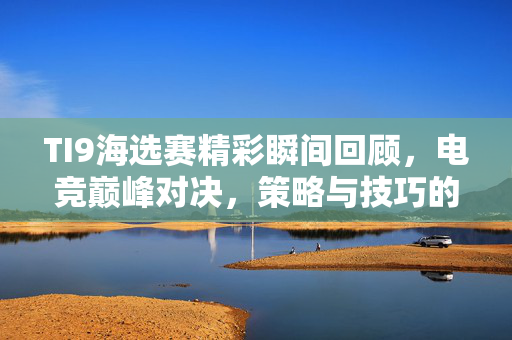 TI9海选赛精彩瞬间回顾，电竞巅峰对决，策略与技巧的较量