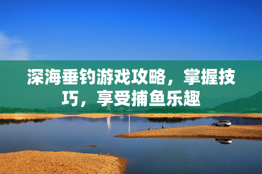 深海垂钓游戏攻略，掌握技巧，享受捕鱼乐趣