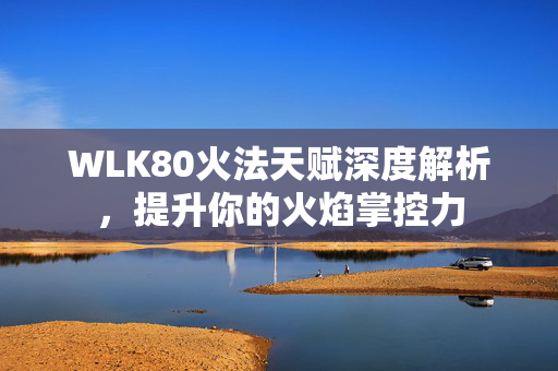 WLK80火法天赋深度解析，提升你的火焰掌控力