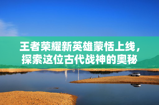 王者荣耀新英雄蒙恬上线，探索这位古代战神的奥秘
