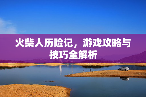 火柴人历险记，游戏攻略与技巧全解析