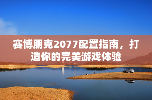 赛博朋克2077配置指南，打造你的完美游戏体验