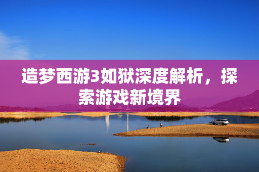 造梦西游3如狱深度解析，探索游戏新境界