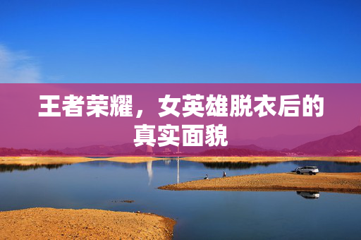 王者荣耀，女英雄脱衣后的真实面貌