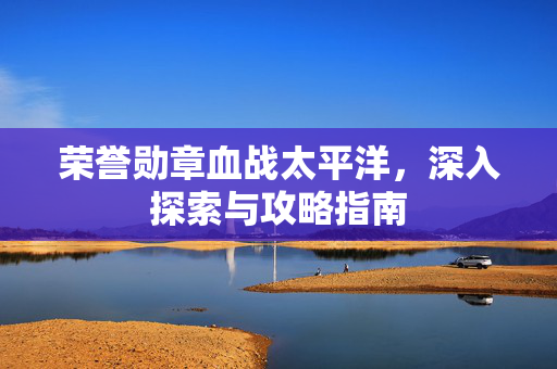 荣誉勋章血战太平洋，深入探索与攻略指南