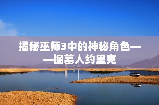 揭秘巫师3中的神秘角色——掘墓人约里克