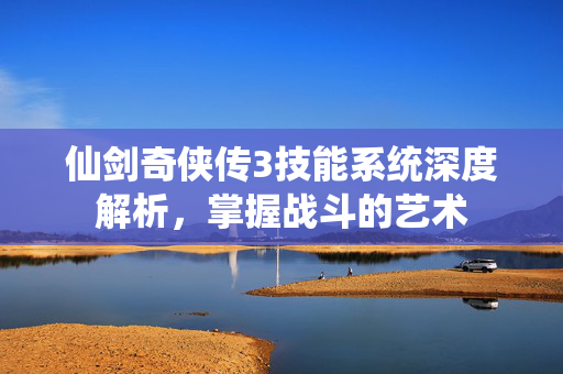 仙剑奇侠传3技能系统深度解析，掌握战斗的艺术