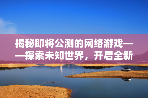 揭秘即将公测的网络游戏——探索未知世界，开启全新冒险