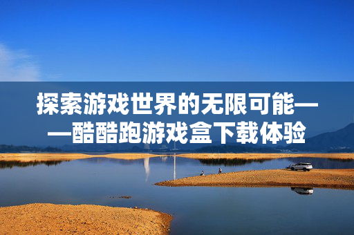 探索游戏世界的无限可能——酷酷跑游戏盒下载体验