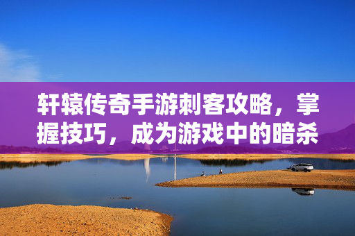 轩辕传奇手游刺客攻略，掌握技巧，成为游戏中的暗杀高手