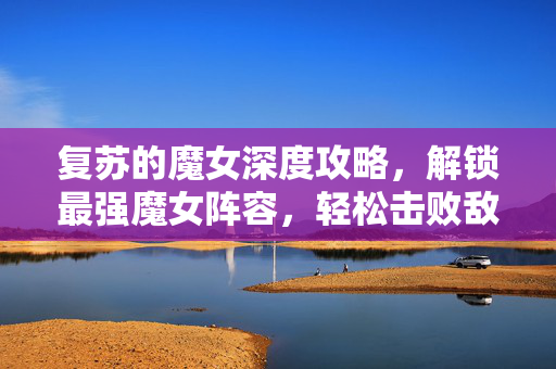 复苏的魔女深度攻略，解锁最强魔女阵容，轻松击败敌人！