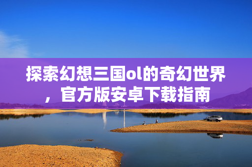 探索幻想三国ol的奇幻世界，官方版安卓下载指南
