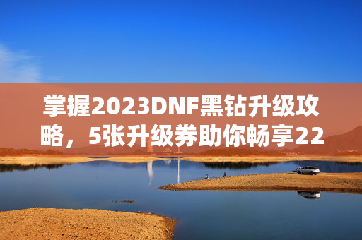 掌握2023DNF黑钻升级攻略，5张升级券助你畅享22天黑钻体验