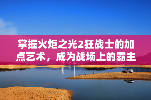 掌握火炬之光2狂战士的加点艺术，成为战场上的霸主