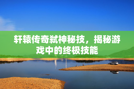 轩辕传奇弑神秘技，揭秘游戏中的终极技能