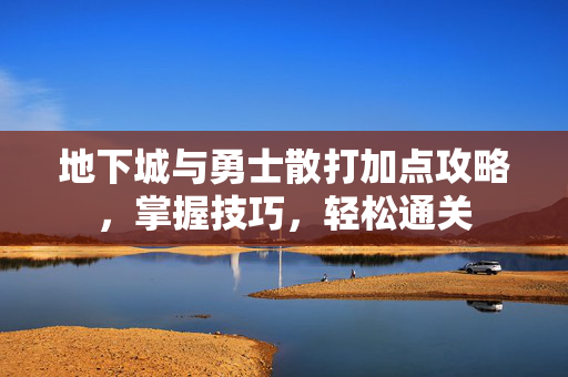 地下城与勇士散打加点攻略，掌握技巧，轻松通关