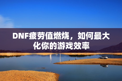 DNF疲劳值燃烧，如何最大化你的游戏效率